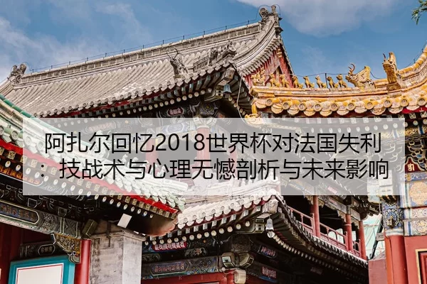阿扎尔回忆2018世界杯对法国失利：技战术与心理无憾剖析与未来影响
